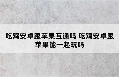 吃鸡安卓跟苹果互通吗 吃鸡安卓跟苹果能一起玩吗